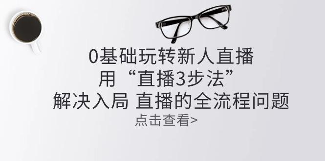 零基础玩转新人直播：用“直播3步法”解决入局 直播全流程问题-网创星球