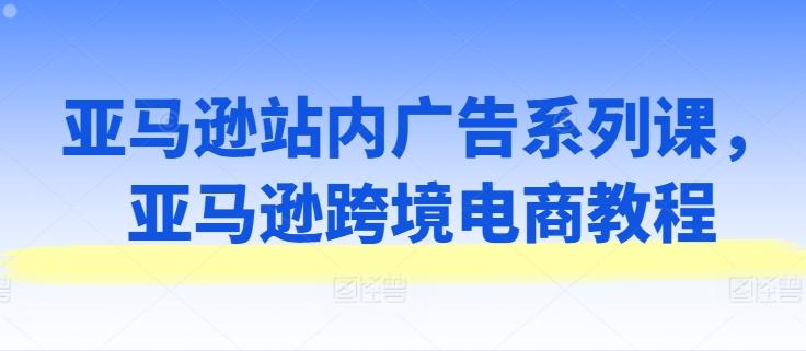 亚马逊站内广告系列课，亚马逊跨境电商教程-网创星球