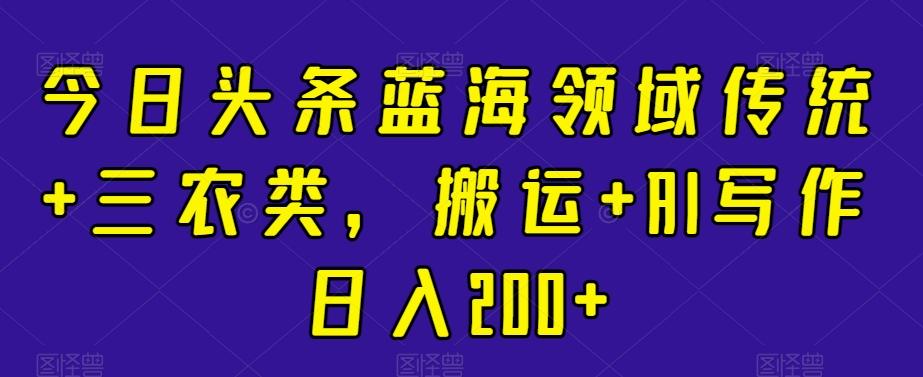 今日头条蓝海领域传统+三农类，搬运+AI写作日入200+-网创星球