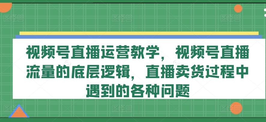视频号直播运营教学，视频号直播流量的底层逻辑，直播卖货过程中遇到的各种问题-网创星球