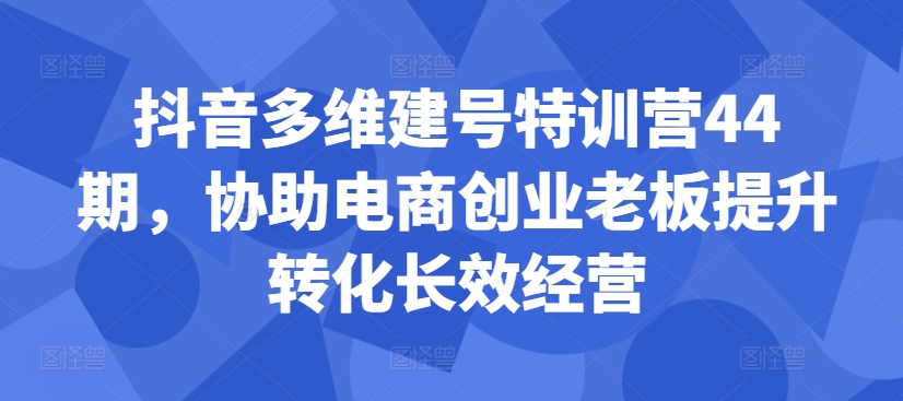 抖音多维建号特训营44期，协助电商创业老板提升转化长效经营-网创星球