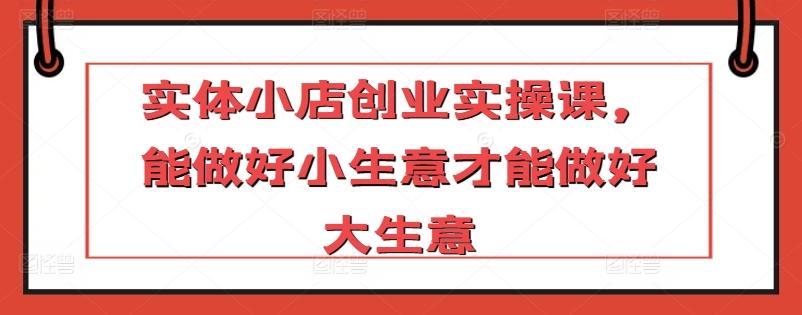 实体小店创业实操课，能做好小生意才能做好大生意-网创星球