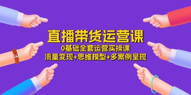 直播带货运营课，0基础全套运营实操课 流量变现+思维模型+多案例呈现-34节-网创星球