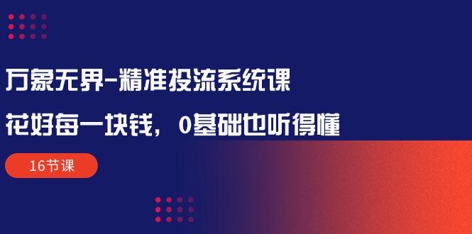 万象无界-精准投流系统课：花好 每一块钱，0基础也听得懂(16节课-网创星球