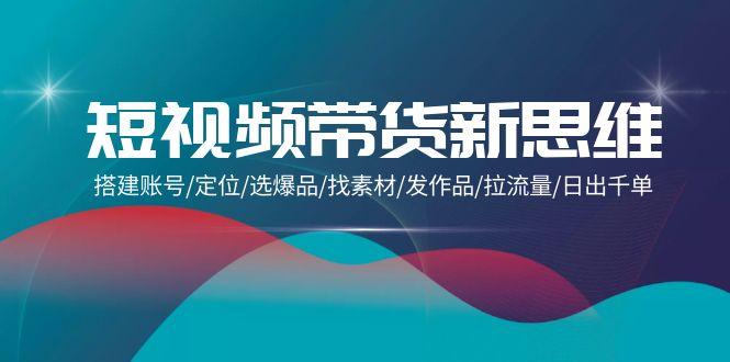 (9837期)短视频带货新思维：搭建账号/定位/选爆品/找素材/发作品/拉流量/日出千单-网创星球