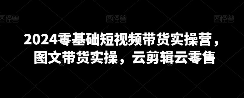 2024零基础短视频带货实操营，图文带货实操，云剪辑云零售-网创星球