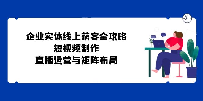 企业实体线上获客全攻略：短视频制作、直播运营与矩阵布局-网创星球