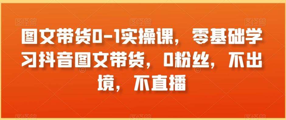 图文带货0-1实操课，零基础学习抖音图文带货，0粉丝，不出境，不直播-网创星球