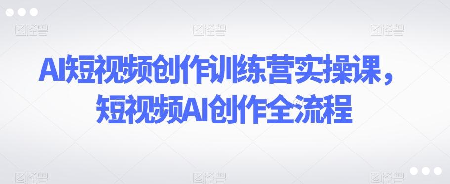 AI短视频创作训练营实操课，短视频AI创作全流程-网创星球