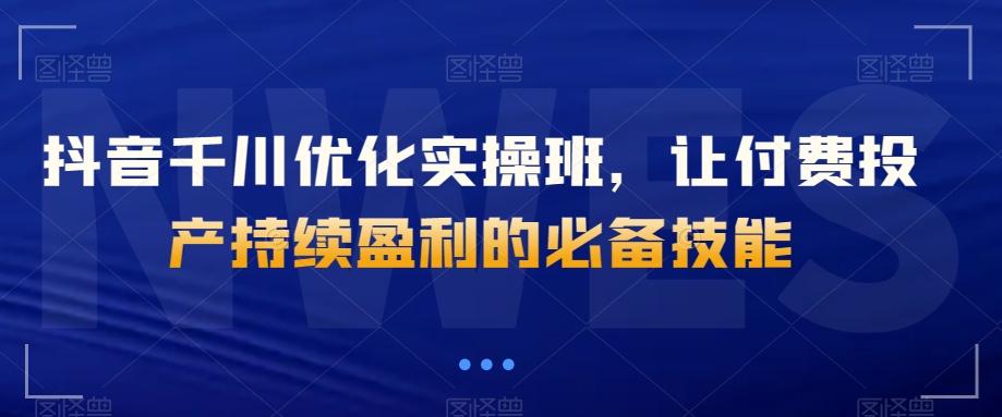 抖音千川优化实操班，让付费投产持续盈利的必备技能-网创星球