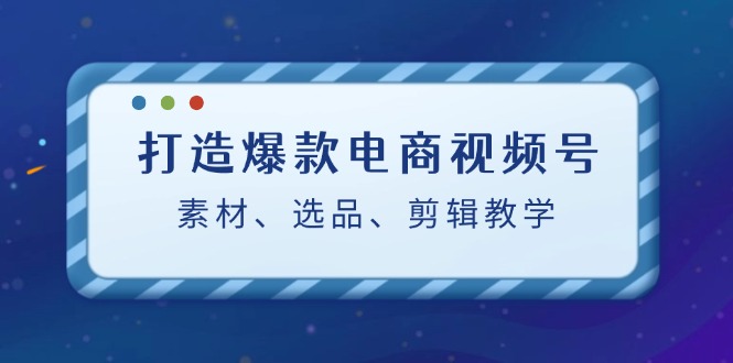 打造爆款电商视频号：素材、选品、剪辑教程-网创星球