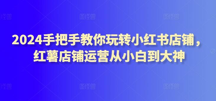 2024手把手教你玩转小红书店铺，红薯店铺运营从小白到大神-网创星球