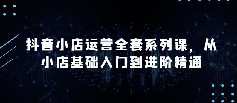 抖音小店运营全套系列课，全新升级，从小店基础入门到进阶精通，系统掌握月销百万小店的核心秘密-网创星球