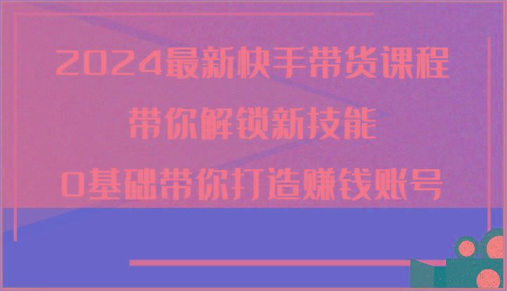 2024最新快手带货课程，带你解锁新技能，0基础带你打造赚钱账号-网创星球