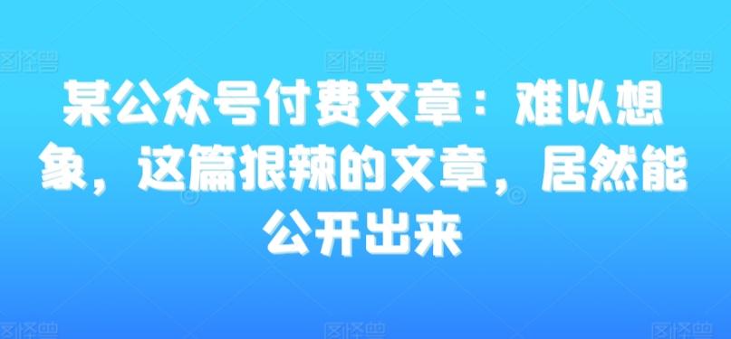 某公众号付费文章：难以想象，这篇狠辣的文章，居然能公开出来-网创星球