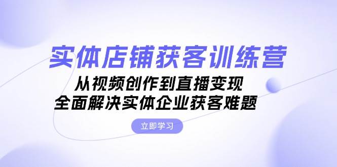实体店铺获客特训营：从视频创作到直播变现，全面解决实体企业获客难题-网创星球