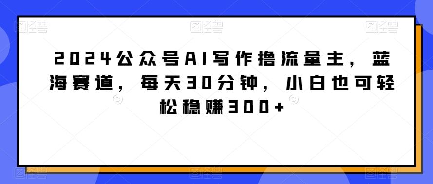 2024公众号AI写作撸流量主，蓝海赛道，每天30分钟，小白也可轻松稳赚300+【揭秘】-网创星球