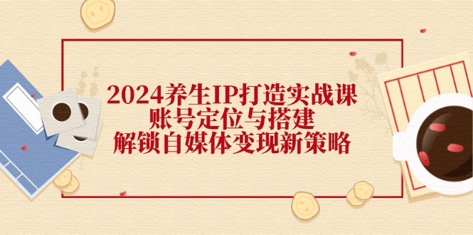 2024养生IP打造实战课：账号定位与搭建，解锁自媒体变现新策略-网创星球
