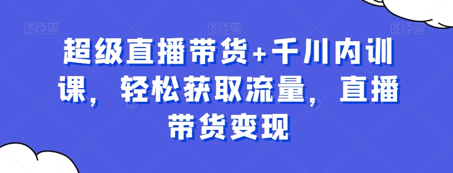 超级直播带货+千川内训课，轻松获取流量，直播带货变现-网创星球