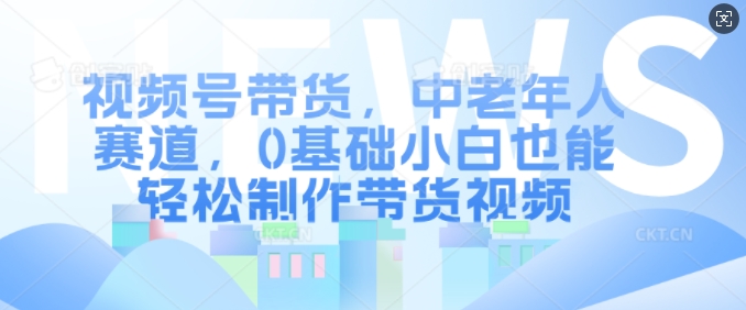 视频号带货，中老年人赛道，0基础小白也能轻松制作带货视频-网创星球