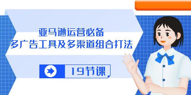 亚马逊 运营必备，多广告 工具及多渠道组合打法(19节课-网创星球