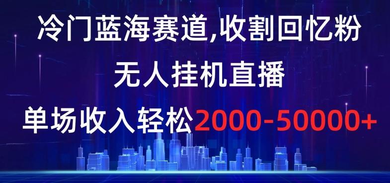 冷门蓝海赛道，收割回忆粉，无人挂机直播，单场收入轻松2000-5w+【揭秘】-网创星球