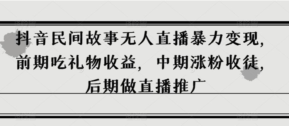 抖音民间故事无人直播暴力变现，前期吃礼物收益，中期涨粉收徒，后期做直播推广【揭秘】-网创星球