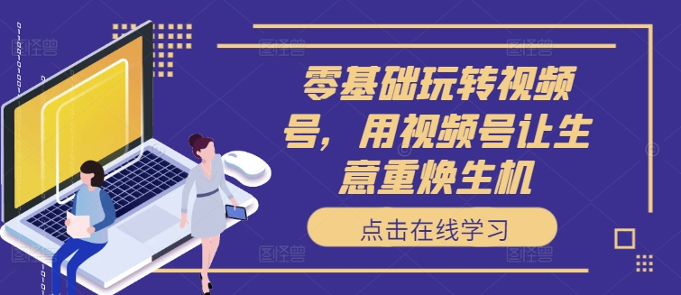 零基础玩转视频号，用视频号让生意重焕生机-网创星球