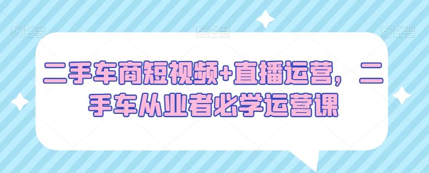 二手车商短视频+直播运营，二手车从业者必学运营课-网创星球