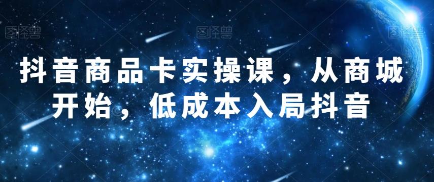抖音商品卡实操课，从商城开始，低成本入局抖音-网创星球