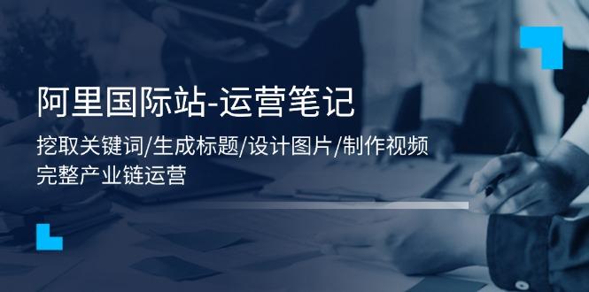阿里国际站-运营笔记：挖取关键词/生成标题/设计图片/制作视频/56节课-网创星球