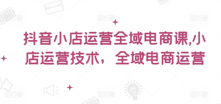 抖音小店运营全域电商课，​小店运营技术，全域电商运营-网创星球