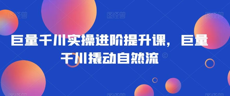 巨量千川实操进阶提升课，巨量干川撬动自然流-网创星球