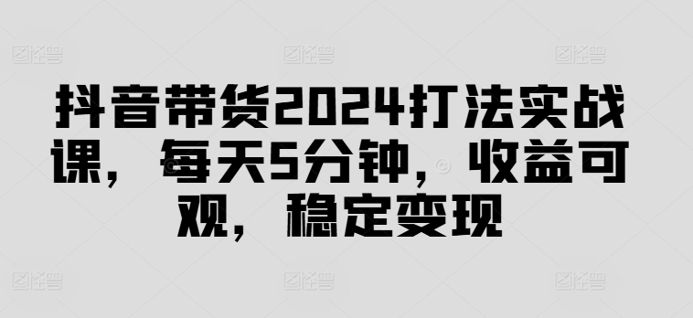 抖音带货2024打法实战课，每天5分钟，收益可观，稳定变现【揭秘】-网创星球