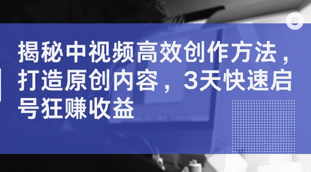 揭秘中视频高效创作方法，打造原创内容，3天快速启号狂赚收益【揭秘】-网创星球