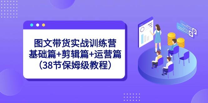 图文带货实战训练营：基础篇+剪辑篇+运营篇（38节保姆级教程）-网创星球