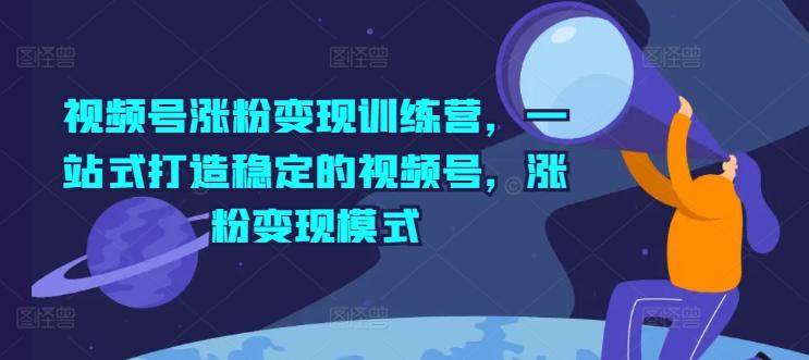 视频号涨粉变现训练营，一站式打造稳定的视频号，涨粉变现模式-网创星球
