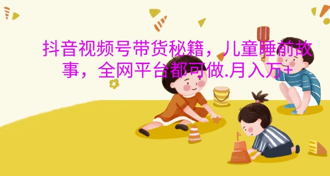 抖音视频号带货秘籍，儿童睡前故事，全网平台都可做，月入过W【揭秘】-网创星球