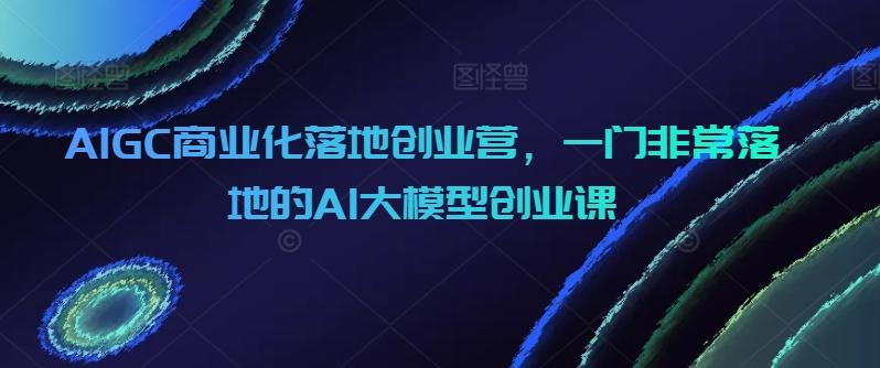 AIGC商业化落地创业营，一门非常落地的AI大模型创业课-网创星球