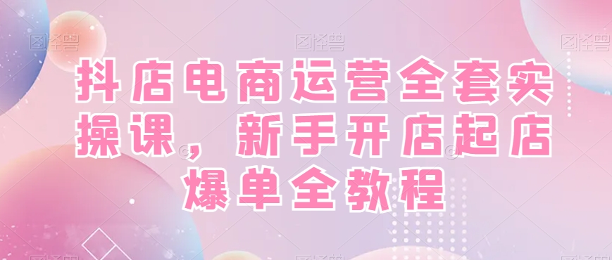 抖店电商运营全套实操课，新手开店起店爆单全教程-网创星球