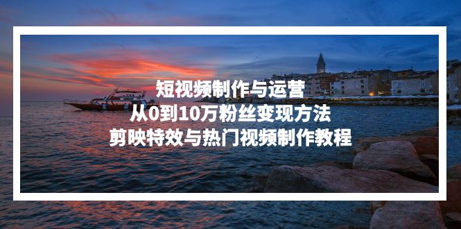 短视频制作与运营，从0到10万粉丝变现方法，剪映特效与热门视频制作教程-网创星球
