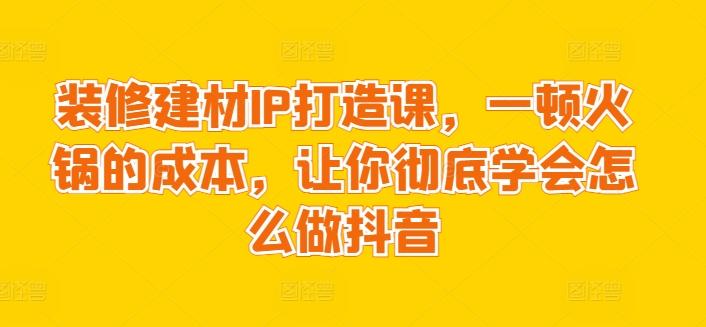 装修建材IP打造课，一顿火锅的成本，让你彻底学会怎么做抖音-网创星球