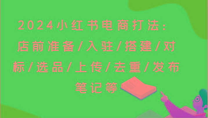 2024小红书电商打法：店前准备/入驻/搭建/对标/选品/上传/去重/发布笔记等-网创星球