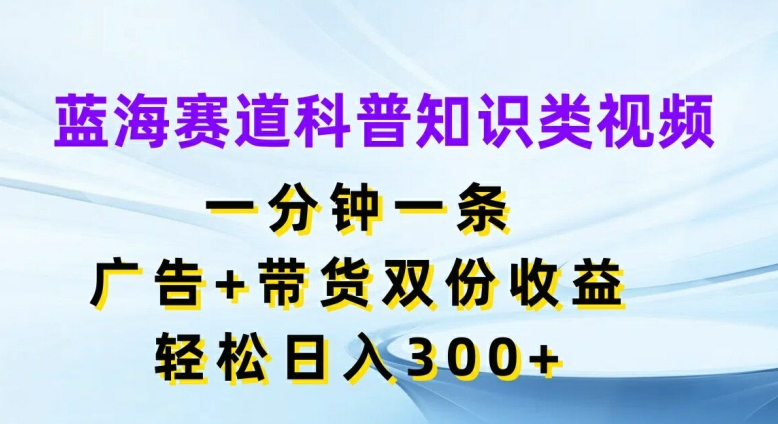 蓝海赛道科普知识类视频，一分钟一条，广告+带货双份收益，轻松日入300+【揭秘】-网创星球