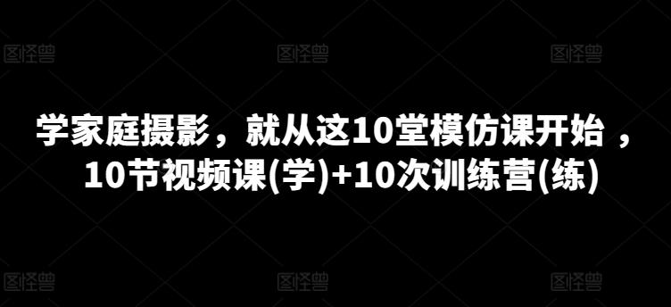 学家庭摄影，就从这10堂模仿课开始 ，10节视频课(学)+10次训练营(练)-网创星球