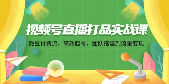 视频号直播打品实战课：微 豆 付 费 流，高效起号，团队搭建到流量变现-网创星球