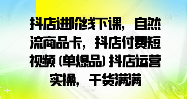 抖店进阶线下课，自然流商品卡，抖店付费短视频(单爆品)抖店运营实操，干货满满-网创星球
