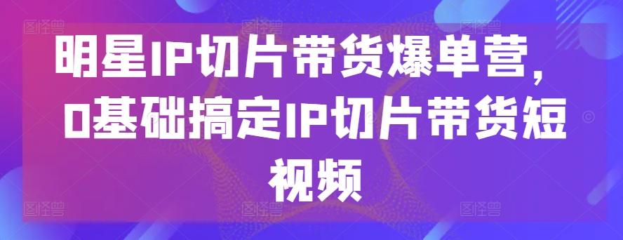 明星IP切片带货爆单营，0基础搞定IP切片带货短视频-网创星球