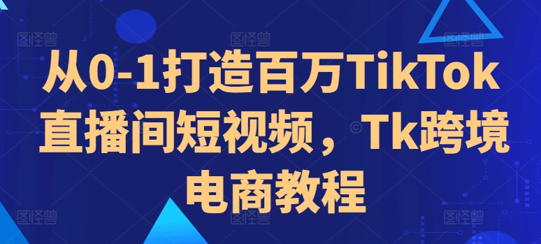 从0-1打造百万TikTok直播间短视频，Tk跨境电商教程-网创星球