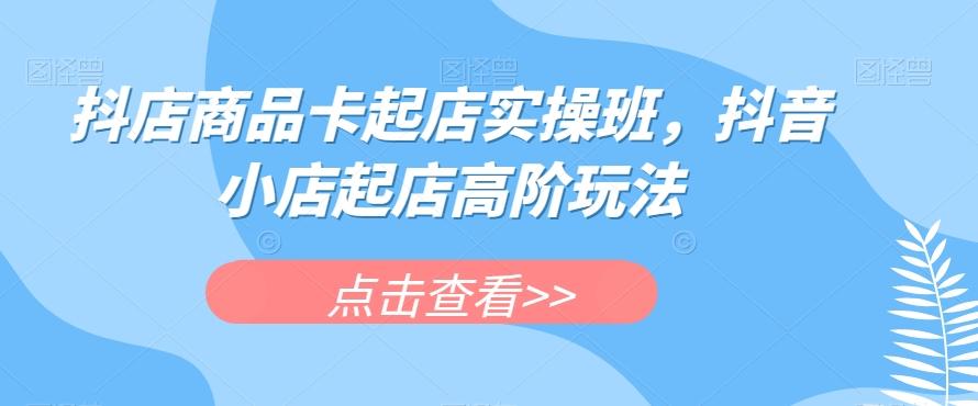 抖店商品卡起店实操班，抖音小店起店高阶玩法-网创星球